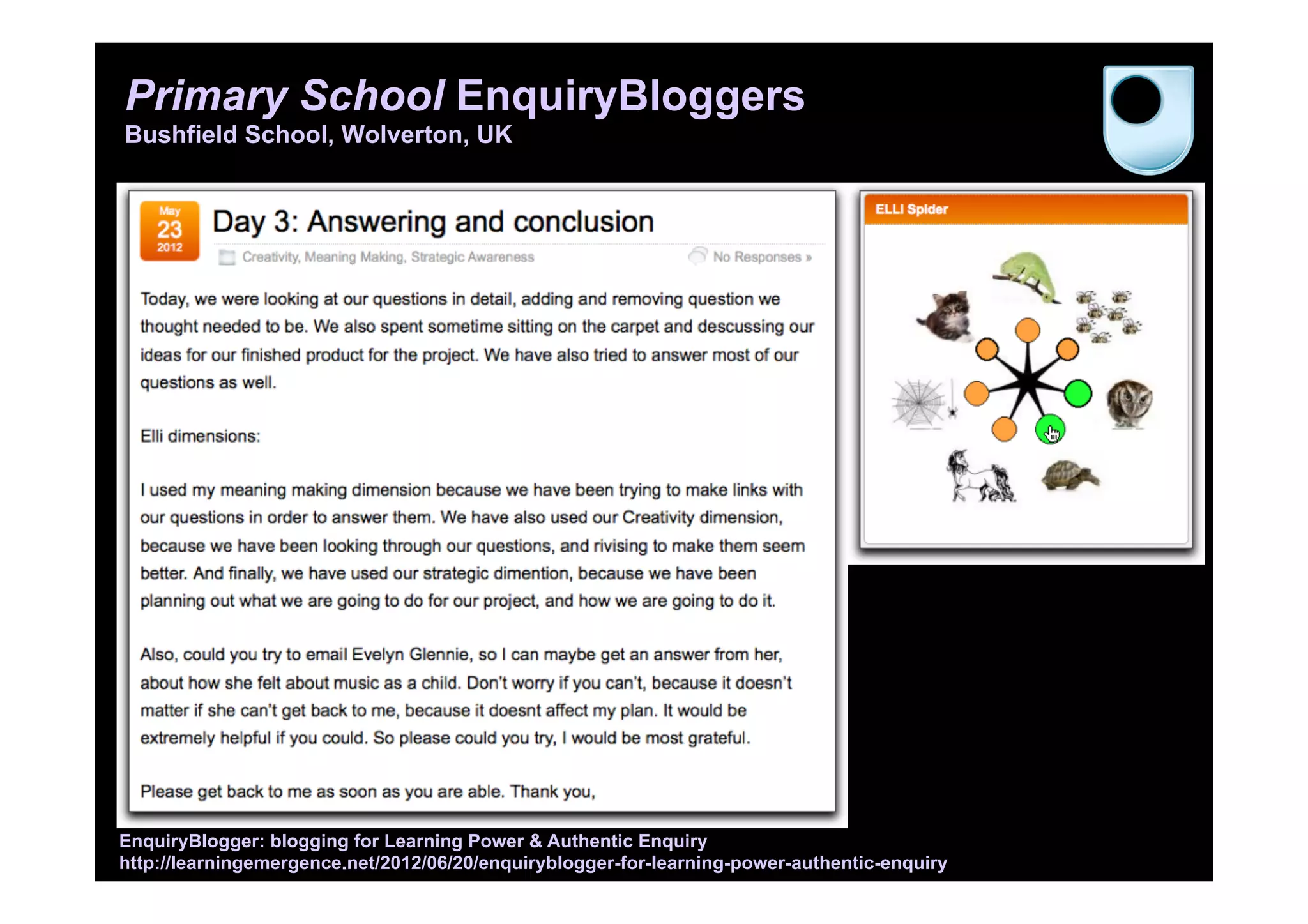 Primary School EnquiryBloggers
Bushfield School, Wolverton, UK
EnquiryBlogger: blogging for Learning Power & Authentic Enquiry
http://learningemergence.net/2012/06/20/enquiryblogger-for-learning-power-authentic-enquiry
 