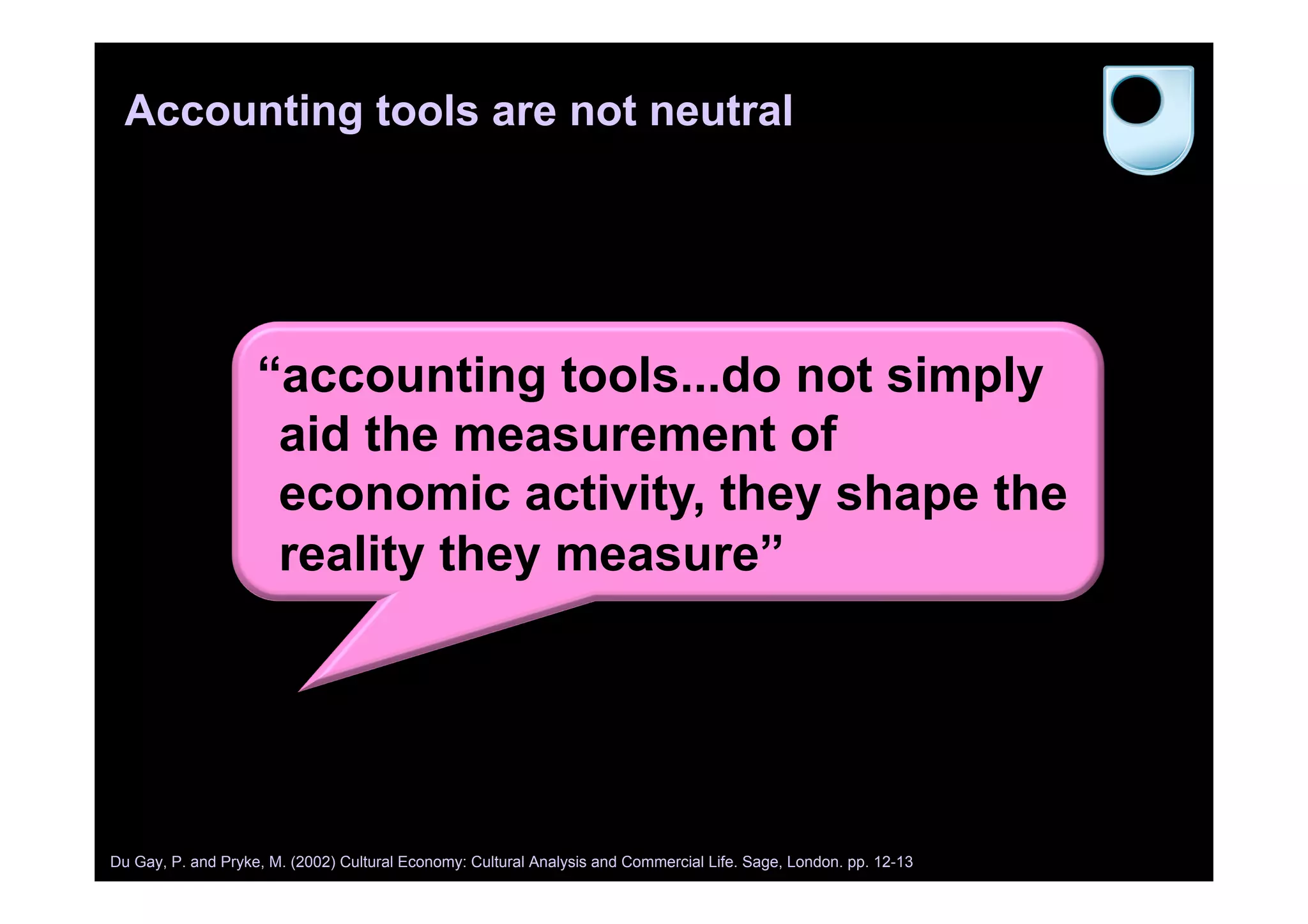 Accounting tools are not neutral
“accounting tools...do not simply
aid the measurement of
economic activity, they shape the
reality they measure”
Du Gay, P. and Pryke, M. (2002) Cultural Economy: Cultural Analysis and Commercial Life. Sage, London. pp. 12-13
 