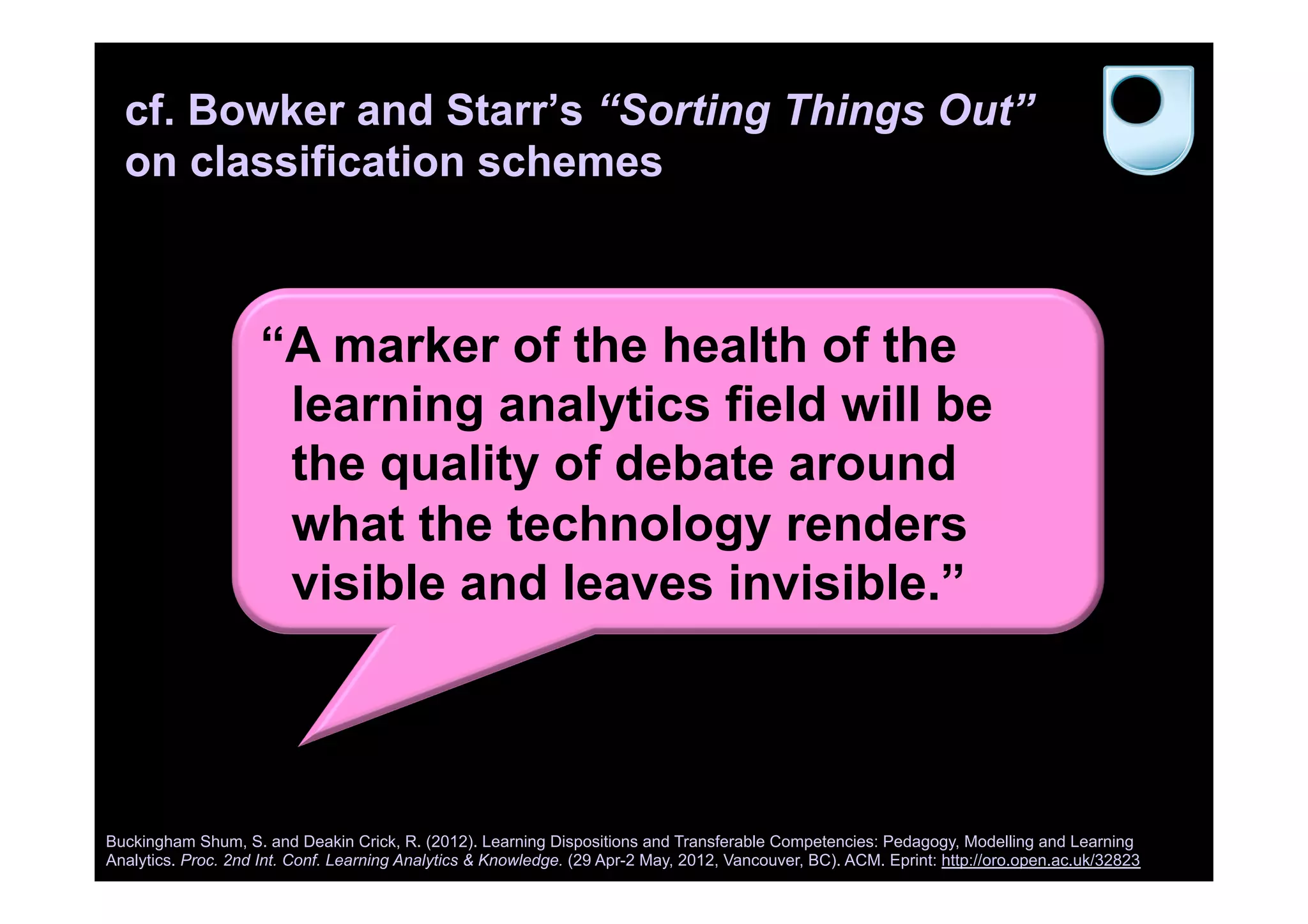 cf. Bowker and Starr’s “Sorting Things Out”
on classification schemes
Buckingham Shum, S. and Deakin Crick, R. (2012). Learning Dispositions and Transferable Competencies: Pedagogy, Modelling and Learning
Analytics. Proc. 2nd Int. Conf. Learning Analytics & Knowledge. (29 Apr-2 May, 2012, Vancouver, BC). ACM. Eprint: http://oro.open.ac.uk/32823
“A marker of the health of the
learning analytics field will be
the quality of debate around
what the technology renders
visible and leaves invisible.”
 