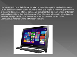 Una vez direccionada, la información sale de su red de origen a través de la puerta.
De allí es encaminada de puerta en puerta hasta que llega a la red local que contiene
la máquina de destino. Internet no tiene un control central, es decir, ningún ordenador
individual que dirija el flujo de información. Esto diferencia a Internet y a los sistemas
de redes semejantes de otros tipos de servicios informáticos de red como
CompuServe, America Online o Microsoft Network.
 