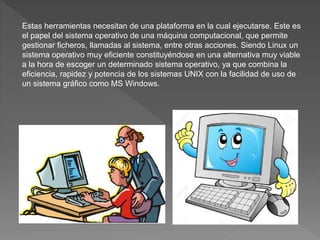Estas herramientas necesitan de una plataforma en la cual ejecutarse. Este es
el papel del sistema operativo de una máquina computacional, que permite
gestionar ficheros, llamadas al sistema, entre otras acciones. Siendo Linux un
sistema operativo muy eficiente constituyéndose en una alternativa muy viable
a la hora de escoger un determinado sistema operativo, ya que combina la
eficiencia, rapidez y potencia de los sistemas UNIX con la facilidad de uso de
un sistema gráfico como MS Windows.
 