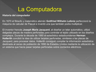 La Computadora
Historia del computador
En 1670 el filósofo y matemático alemán Gottfried Wilhelm Leibniz perfeccionó la
máquina de calcular de Pascal e inventó una que también podía multiplicar.
El inventor francés Joseph Marie Jacquard, al diseñar un telar automático, utilizó
delgadas placas de madera perforadas para controlar el tejido utilizado en los diseños
complejos. Durante la década de 1880 el estadístico estadounidense Herman
Hollerith concibió la idea de utilizar tarjetas perforadas, similares a las placas de
Jacquard, para procesar datos. Hollerith consiguió compilar la información estadística
destinada al censo de población de 1890 de Estados Unidos mediante la utilización de
un sistema que hacía pasar tarjetas perforadas sobre contactos eléctricos.
 