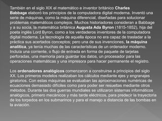 También en el siglo XIX el matemático e inventor británico Charles
Babbage elaboró los principios de la computadora digital moderna. Inventó una
serie de máquinas, como la máquina diferencial, diseñadas para solucionar
problemas matemáticos complejos. Muchos historiadores consideran a Babbage
y a su socia, la matemática británica Augusta Ada Byron (1815-1852), hija del
poeta inglés Lord Byron, como a los verdaderos inventores de la computadora
digital moderna. La tecnología de aquella época no era capaz de trasladar a la
práctica sus acertados conceptos; pero una de sus invenciones, la máquina
analítica, ya tenía muchas de las características de un ordenador moderno.
Incluía una corriente, o flujo de entrada en forma de paquete de tarjetas
perforadas, una memoria para guardar los datos, un procesador para las
operaciones matemáticas y una impresora para hacer permanente el registro.
Los ordenadores analógicos comenzaron a construirse a principios del siglo
XX. Los primeros modelos realizaban los cálculos mediante ejes y engranajes
giratorios. Con estas máquinas se evaluaban las aproximaciones numéricas de
ecuaciones demasiado difíciles como para poder ser resueltas mediante otros
métodos. Durante las dos guerras mundiales se utilizaron sistemas informáticos
analógicos, primero mecánicos y más tarde eléctricos, para predecir la trayectoria
de los torpedos en los submarinos y para el manejo a distancia de las bombas en
la aviación.
 