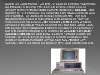 Durante la II Guerra Mundial (1939-1945), un equipo de científicos y matemáticos
que trabajaban en Bletchley Park, al norte de Londres, crearon lo que se
consideró el primer ordenador digital totalmente electrónico: el Colossus. Hacia
diciembre de 1943 el Colossus, que incorporaba 1.500 válvulas o tubos de vacío,
era ya operativo. Fue utilizado por el equipo dirigido por Alan Turing para
descodificar los mensajes de radio cifrados de los alemanes. En 1939 y con
independencia de este proyecto, John Atanasoff y Clifford Berry ya habían
construido un prototipo de máquina electrónica en el Iowa State College (EEUU).
Este prototipo y las investigaciones posteriores se realizaron en el anonimato, y
más tarde quedaron eclipsadas por el desarrollo del Calculador e integrador
numérico electrónico (en inglés ENIAC, Electronic Numerical Integrator and
Computer) en 1946. El ENIAC, que según se demostró se basaba en gran
medida en el ordenador Atanasoff-Berry (en inglés ABC, Atanasoff-Berry
Computer), obtuvo una patente que caducó en 1973, varias décadas más tarde.
 