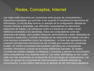 Las redes están formadas por conexiones entre grupos de computadoras y
dispositivos asociados que permiten a los usuarios la transferencia electrónica de
información. La red de área local es un ejemplo de la configuración utilizada en
muchas oficinas y empresas. Las diferentes computadoras se denominan
estaciones de trabajo y se comunican entre sí a través de un cable o línea
telefónica conectada a los servidores. Éstos son computadoras como las
estaciones de trabajo, pero poseen funciones administrativas y están dedicados en
exclusiva a supervisar y controlar el acceso de las estaciones de trabajo a la red y
a los recursos compartidos (como las impresoras). La línea roja representa una
conexión principal entre servidores de red; la línea azul muestra las conexiones
locales. Un módem (modulador/demodulador) permite a las computadoras
transferir información a través de las líneas telefónicas normales. El módem
convierte las señales digitales a analógicas y viceversa, y permite la comunicación
entre computadoras muy distantes entre sí. Las redes informáticas se han vuelto
cada vez más importantes en el desarrollo de la tecnología de computadoras. Las
redes son grupos de computadoras interconectados mediante sistemas de
comunicación. La red pública Internet es un ejemplo de red informática planetaria.
Redes, Conceptos, Internet
 