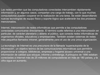 Las redes permiten que las computadoras conectadas intercambien rápidamente
información y, en algunos casos, compartan una carga de trabajo, con lo que muchas
computadoras pueden cooperar en la realización de una tarea. Se están desarrollando
nuevas tecnologías de equipo físico y soporte lógico que acelerarán los dos procesos
mencionados.
Internet, interconexión de redes informáticas que permite a las computadoras
conectadas comunicarse directamente. El término suele referirse a una interconexión en
particular, de carácter planetario y abierto al público, que conecta redes informáticas de
organismos oficiales, educativos y empresariales. También existen sistemas de redes
más pequeños llamados intranet, generalmente para el uso de una única organización.
La tecnología de Internet es una precursora de la llamada 'superautopista de la
información', un objetivo teórico de las comunicaciones informáticas que permitiría
proporcionar a colegios, bibliotecas, empresas y hogares acceso universal a una
información de calidad que eduque, informe y entretenga. A principios de 1996 estaban
conectadas a Internet más de 25 millones de computadoras en más de 180 países, y la
cifra sigue en aumento.
 