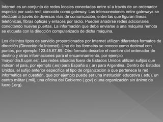 Internet es un conjunto de redes locales conectadas entre sí a través de un ordenador
especial por cada red, conocido como gateway. Las interconexiones entre gateways se
efectúan a través de diversas vías de comunicación, entre las que figuran líneas
telefónicas, fibras ópticas y enlaces por radio. Pueden añadirse redes adicionales
conectando nuevas puertas. La información que debe enviarse a una máquina remota
se etiqueta con la dirección computerizada de dicha máquina.
Los distintos tipos de servicio proporcionados por Internet utilizan diferentes formatos de
dirección (Dirección de Internet). Uno de los formatos se conoce como decimal con
puntos, por ejemplo 123.45.67.89. Otro formato describe el nombre del ordenador de
destino y otras informaciones para el encaminamiento, por ejemplo
'mayor.dia.fi.upm.es'. Las redes situadas fuera de Estados Unidos utilizan sufijos que
indican el país, por ejemplo (.es) para España o (.ar) para Argentina. Dentro de Estados
Unidos, el sufijo anterior especifica el tipo de organización a que pertenece la red
informática en cuestión, que por ejemplo puede ser una institución educativa (.edu), un
centro militar (.mil), una oficina del Gobierno (.gov) o una organización sin ánimo de
lucro (.org).
 