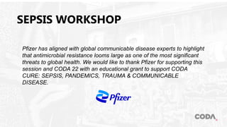 SEPSIS WORKSHOP
Pfizer has aligned with global communicable disease experts to highlight
that antimicrobial resistance looms large as one of the most significant
threats to global health. We would like to thank Pfizer for supporting this
session and CODA 22 with an educational grant to support CODA
CURE: SEPSIS, PANDEMICS, TRAUMA & COMMUNICABLE
DISEASE.
 
