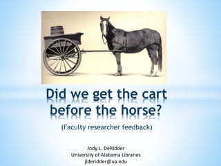 Did we get the cart 
before the horse? 
(Faculty researcher feedback) 
Jody L. DeRidder 
University of Alabama Libraries 
jlderidder@ua.edu 
 