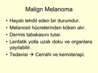 Malign Melanoma
• Hayatı tehdit eden bir durumdur.
• Melanosit hücrelerinden köken alır.
• Dermis tabakasını tutar.
• Lenfatik yolla uzak doku ve organlara
  yayılabilir.
• Tedavisi  Cerrahi ve kemoterapi.
 