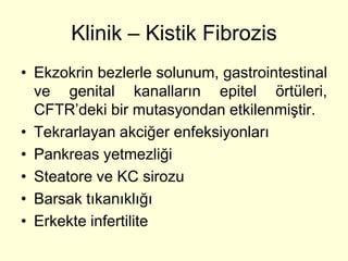 Klinik – Kistik Fibrozis
• Ekzokrin bezlerle solunum, gastrointestinal
  ve genital kanalların epitel örtüleri,
  CFTR’deki bir mutasyondan etkilenmiştir.
• Tekrarlayan akciğer enfeksiyonları
• Pankreas yetmezliği
• Steatore ve KC sirozu
• Barsak tıkanıklığı
• Erkekte infertilite
 