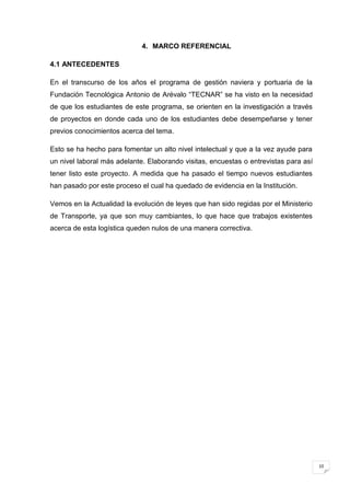 4. MARCO REFERENCIAL

4.1 ANTECEDENTES

En el transcurso de los años el programa de gestión naviera y portuaria de la
Fundación Tecnológica Antonio de Arévalo “TECNAR” se ha visto en la necesidad
de que los estudiantes de este programa, se orienten en la investigación a través
de proyectos en donde cada uno de los estudiantes debe desempeñarse y tener
previos conocimientos acerca del tema.

Esto se ha hecho para fomentar un alto nivel intelectual y que a la vez ayude para
un nivel laboral más adelante. Elaborando visitas, encuestas o entrevistas para así
tener listo este proyecto. A medida que ha pasado el tiempo nuevos estudiantes
han pasado por este proceso el cual ha quedado de evidencia en la Institución.

Vemos en la Actualidad la evolución de leyes que han sido regidas por el Ministerio
de Transporte, ya que son muy cambiantes, lo que hace que trabajos existentes
acerca de esta logística queden nulos de una manera correctiva.




                                                                                      10
 