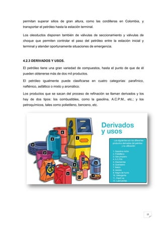 permitan superar sitios de gran altura, como las cordilleras en Colombia, y
transportar el petróleo hasta la estación terminal.

Los oleoductos disponen también de válvulas de seccionamiento y válvulas de
choque que permiten controlar el paso del petróleo entre la estación inicial y
terminal y atender oportunamente situaciones de emergencia.



4.2.3 DERIVADOS Y USOS.

El petróleo tiene una gran variedad de compuestos, hasta el punto de que de él
pueden obtenerse más de dos mil productos.

El petróleo igualmente puede clasificarse en cuatro categorías: parafínico,
nafténico, asfáltico o mixto y aromático.

Los productos que se sacan del proceso de refinación se llaman derivados y los
hay de dos tipos: los combustibles, como la gasolina, A.C.P.M., etc.; y los
petroquímicos, tales como polietileno, benceno, etc.




                                                                                 12
 