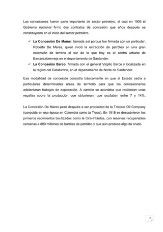 Las concesiones fueron parte importante de sector petrolero, el cual en 1905 el
Gobierno nacional firmo dos contratos de concesión que años después se
constituyeron en el inicio del sector petrolero.

    La Concesión De Mares: llamada así porque fue firmada con un particular,
       Roberto De Mares, quien inició la extracción de petróleo en una gran
       extensión de terreno al sur de lo que hoy es el centro urbano de
       Barrancabermeja en el departamento de Santander.
    La Concesión Barco: firmada con el general Virgilio Barco y localizada en
       la región del Catatumbo, en el departamento de Norte de Santander.

Esa modalidad de concesión consistía básicamente en que el Estado cedía a
particulares determinadas áreas de territorio para que los concesionarios
adelantaran trabajos de exploración. A cambio se acordaba que recibieran unas
regalías sobre la producción que obtuvieran, que oscilaban entre 7 y 14%.


La Concesión De Mares pasó después a ser propiedad de la Tropical Oil Company
(conocida en esa época en Colombia como la Troco). En 1918 se descubrieron los
primeros yacimientos bautizados como la Cira-Infantas, con reservas recuperables
cercanas a 800 millones de barriles de petróleo y que aún produce algo de crudo.




                                                                                   17
 