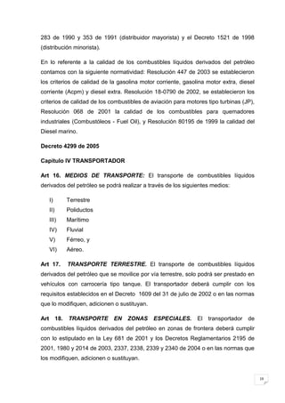 283 de 1990 y 353 de 1991 (distribuidor mayorista) y el Decreto 1521 de 1998
(distribución minorista).

En lo referente a la calidad de los combustibles líquidos derivados del petróleo
contamos con la siguiente normatividad: Resolución 447 de 2003 se establecieron
los criterios de calidad de la gasolina motor corriente, gasolina motor extra, diesel
corriente (Acpm) y diesel extra. Resolución 18-0790 de 2002, se establecieron los
criterios de calidad de los combustibles de aviación para motores tipo turbinas (JP),
Resolución 068 de 2001 la calidad de los combustibles para quemadores
industriales (Combustóleos - Fuel Oil), y Resolución 80195 de 1999 la calidad del
Diesel marino.

Decreto 4299 de 2005

Capítulo IV TRANSPORTADOR

Art 16. MEDIOS DE TRANSPORTE: El transporte de combustibles líquidos
derivados del petróleo se podrá realizar a través de los siguientes medios:

      I)          Terrestre
      II)         Poliductos
      III)        Marítimo
      IV)         Fluvial
      V)          Férreo, y
      VI)         Aéreo.

Art 17.           TRANSPORTE TERRESTRE. El transporte de combustibles líquidos
derivados del petróleo que se movilice por vía terrestre, solo podrá ser prestado en
vehículos con carrocería tipo tanque. El transportador deberá cumplir con los
requisitos establecidos en el Decreto 1609 del 31 de julio de 2002 o en las normas
que lo modifiquen, adicionen o sustituyan.

Art         18.   TRANSPORTE    EN ZONAS     ESPECIALES.      El transportador de
combustibles líquidos derivados del petróleo en zonas de frontera deberá cumplir
con lo estipulado en la Ley 681 de 2001 y los Decretos Reglamentarios 2195 de
2001, 1980 y 2014 de 2003, 2337, 2338, 2339 y 2340 de 2004 o en las normas que
los modifiquen, adicionen o sustituyan.


                                                                                        19
 