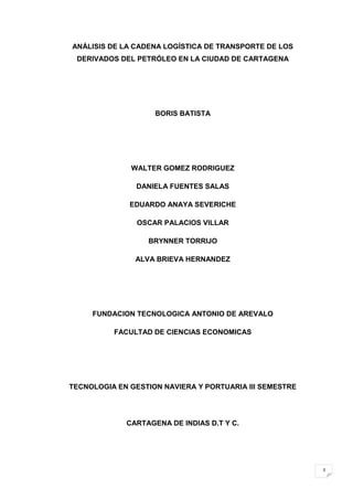 ANÁLISIS DE LA CADENA LOGÍSTICA DE TRANSPORTE DE LOS
 DERIVADOS DEL PETRÓLEO EN LA CIUDAD DE CARTAGENA




                    BORIS BATISTA




              WALTER GOMEZ RODRIGUEZ

               DANIELA FUENTES SALAS

              EDUARDO ANAYA SEVERICHE

                OSCAR PALACIOS VILLAR

                  BRYNNER TORRIJO

               ALVA BRIEVA HERNANDEZ




     FUNDACION TECNOLOGICA ANTONIO DE AREVALO

          FACULTAD DE CIENCIAS ECONOMICAS




TECNOLOGIA EN GESTION NAVIERA Y PORTUARIA III SEMESTRE




             CARTAGENA DE INDIAS D.T Y C.




                                                         3
 
