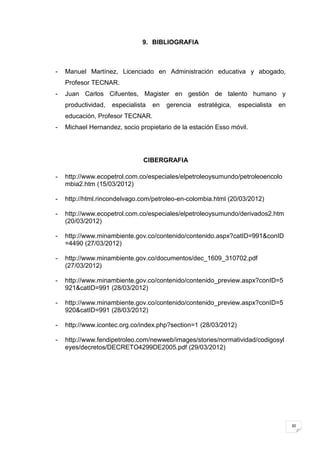 9. BIBLIOGRAFIA



-   Manuel Martínez, Licenciado en Administración educativa y abogado,
    Profesor TECNAR.
-   Juan Carlos Cifuentes, Magister en gestión de talento humano y
    productividad,   especialista   en   gerencia   estratégica,   especialista   en
    educación, Profesor TECNAR.
-   Michael Hernandez, socio propietario de la estación Esso móvil.




                                CIBERGRAFIA

-   http://www.ecopetrol.com.co/especiales/elpetroleoysumundo/petroleoencolo
    mbia2.htm (15/03/2012)

-   http://html.rincondelvago.com/petroleo-en-colombia.html (20/03/2012)

-   http://www.ecopetrol.com.co/especiales/elpetroleoysumundo/derivados2.htm
    (20/03/2012)

-   http://www.minambiente.gov.co/contenido/contenido.aspx?catID=991&conID
    =4490 (27/03/2012)

-   http://www.minambiente.gov.co/documentos/dec_1609_310702.pdf
    (27/03/2012)

-   http://www.minambiente.gov.co/contenido/contenido_preview.aspx?conID=5
    921&catID=991 (28/03/2012)

-   http://www.minambiente.gov.co/contenido/contenido_preview.aspx?conID=5
    920&catID=991 (28/03/2012)

-   http://www.icontec.org.co/index.php?section=1 (28/03/2012)

-   http://www.fendipetroleo.com/newweb/images/stories/normatividad/codigosyl
    eyes/decretos/DECRETO4299DE2005.pdf (29/03/2012)




                                                                                       30
 