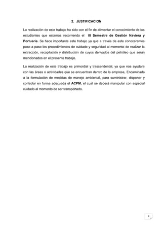 2. JUSTIFICACION

La realización de este trabajo ha sido con el fin de alimentar el conocimiento de los
estudiantes que estamos recorriendo el       III Semestre de Gestión Naviera y
Portuaria. Se hace importante este trabajo ya que a través de este conoceremos
paso a paso los procedimientos de cuidado y seguridad al momento de realizar la
extracción, recopilación y distribución de cuyos derivados del petróleo que serán
mencionados en el presente trabajo.

La realización de este trabajo es primordial y trascendental, ya que nos ayudara
con las áreas o actividades que se encuentran dentro de la empresa, Encaminada
a la formulación de medidas de manejo ambiental, para suministrar, disponer y
controlar en forma adecuada el ACPM, el cual se deberá manipular con especial
cuidado al momento de ser transportado.




                                                                                        8
 
