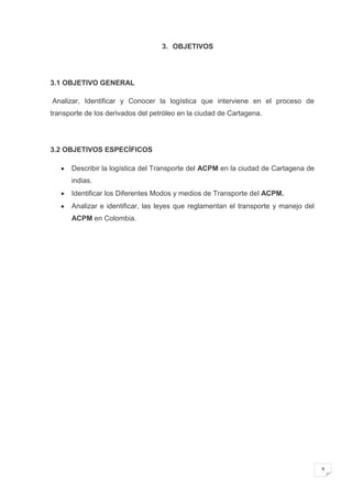 3. OBJETIVOS




3.1 OBJETIVO GENERAL

Analizar, Identificar y Conocer la logística que interviene en el proceso de
transporte de los derivados del petróleo en la ciudad de Cartagena.




3.2 OBJETIVOS ESPECÍFICOS

      Describir la logística del Transporte del ACPM en la ciudad de Cartagena de
      indias.
      Identificar los Diferentes Modos y medios de Transporte del ACPM.
      Analizar e identificar, las leyes que reglamentan el transporte y manejo del
      ACPM en Colombia.




                                                                                     9
 