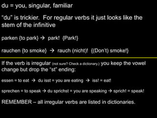 du = you, singular, familiar“du” is trickier.  For regular verbs it just looks like the stem of the infinitiveparken {to park}   park!  {Park!}rauchen {to smoke}    rauch (nicht)!  {(Don’t) smoke!}If the verb is irregular (not sure? Check a dictionary.) you keep the vowel change but drop the “st” ending:essen = to eat    du isst = you are eating    iss! = eat!sprechen = to speak  du sprichst = you are speaking  sprich! = speak!REMEMBER – all irregular verbs are listed in dictionaries.