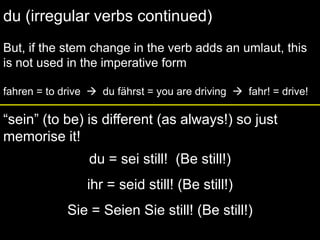 du (irregular verbs continued)But, if the stem change in the verb adds an umlaut, this is not used in the imperative formfahren = to drive    du fährst = you are driving    fahr! = drive!“sein” (to be) is different (as always!) so just memorise it!du = sei still!  (Be still!)ihr = seid still! (Be still!)Sie = Seien Sie still! (Be still!)