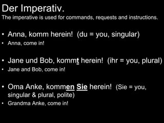 Der Imperativ.The imperative is used for commands, requests and instructions. Anna, komm herein!  (du = you, singular) Anna, come in!  Jane und Bob, kommt herein!  (ihr = you, plural) Jane and Bob, come in! OmaAnke, kommenSie herein!  (Sie = you, singular & plural, polite) Grandma Anke, come in! 