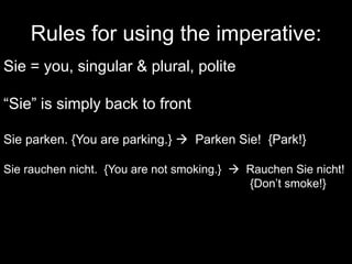 Rules for using the imperative:Sie = you, singular & plural, polite“Sie” is simply back to frontSie parken. {You are parking.}   Parken Sie!  {Park!}Sie rauchen nicht.  {You are not smoking.}    Rauchen Sie nicht! 							{Don’t smoke!}