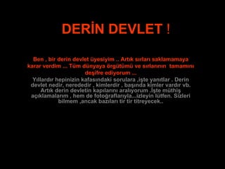 DERİN   DEVLET  ! Ben , bir derin devlet üyesiyim .. Artık sırları saklamamaya karar verdim ... Tüm dünyaya örgütümü ve sırlarının  tamamını deşifre ediyorum ... Yıllardır hepinizin kafasındaki sorulara ,işte yanıtlar . Derin devlet nedir, nerededir , kimlerdir , başında kimler vardır vb. Artık derin devletin kapılarını aralıyorum .İşte müthiş açıklamalarım , hem de fotoğraflarıyla...izleyin lütfen. Sizleri bilmem ,ancak bazıları tir tir titreyecek.. 