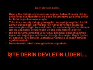 Derin Devletin Lideri.. Uzun yıllar öldüğü söylenmesine rağmen halen ölmemiş olduğu anlaşılınca düşmanlarınca bir daha öldürülmeye çalışılmış ancak bir türlü başarılı olunamamıştır Yıllar önce vermiş olduğu yönergeler  ve yaptığı tespitleri hiç bir zaman güncelliğini yitirmediği için hangi dönemde okunursa okunsun güncelliğin korumaktadır. Bu nedenle üyeler her dönem için ne yapmaları gereğini bilir ve ona göre hareket ederler. Hiç bir zorlama olmadığı ve bir çoğu kendisini görmediği halde üyelerinin bağlılığını açıklamak olanağı olmamıştır. Örgüt üyeleri bu bağlılığı Türk olmakla ,Vatansever olmakla ve insan olmakla açıklanmaktadır. Derin devletin lideri halen görevinin başındadır. İŞTE ٷİ DEVLETİN LİDERİ.... . 