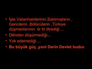 İşte Vatanhainlerinin,Satılmışların , Gericilerin ,Bölücülerin ,Türkiye düşmanlarının  tir tir titrediği ... Dilinden düşürmediği... Yok edemediği ... Bu büyük güç ,yani Derin Devlet budur. 