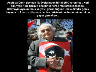 Aşağıda Derin devletin ilk üyelerinden birini görüyorsunuz . Kod adı Ayşe Nine hergün ona bir yerlerde rastlarsınız aslında . Bakmayın öyle muhnis ve yaşlı göründüğüne , hala dimdik görev başında ... Ansızın düşmanı denize döküverir ve bunu tekrar tekrar yapar gerekirse... 