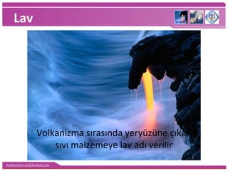 mehmetaliercan@hotmail.com
Lav
Volkanizma sırasında yeryüzüne çıkan
sıvı malzemeye lav adı verilir
 