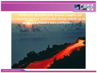 mehmetaliercan@hotmail.com
Yerkürenin derinliklerinde bulunan magma, yer
kabuğundaki kırık ve çatlaklardan yüzeye sokulur ya da
yeryüzüne çıkarak o alanı şekillendirir.
 