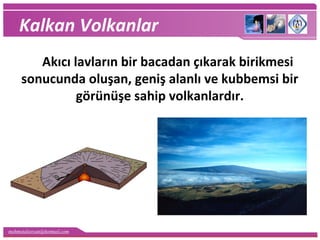 mehmetaliercan@hotmail.com
Kalkan Volkanlar
Akıcı lavların bir bacadan çıkarak birikmesi
sonucunda oluşan, geniş alanlı ve kubbemsi bir
görünüşe sahip volkanlardır.
 