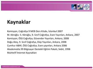 mehmetaliercan@hotmail.com
Kaynaklar
Komisyon, Coğrafya 9 MEB Ders Kitabı, İstanbul 2007
M. Köroğlu- S. Köroğlu, 9. Sınıf Coğrafya, Esen Yayınları, Ankara, 2007
Komisyon, ÖSS Coğrafya, Güvender Yayınları, Ankara, 2008
Doğu Ateş, 9. Sınıf Coğrafya, Ekip Yayınları, Ankara, 2008
Cumhur ABAY, ÖSS Coğrafya, Esen yayınları, Ankara 2006
Akademedia 99 Bilgisayar Destekli Eğitim Paketi, Sebit, 1998
Muhtelif İnternet Kaynakları
 