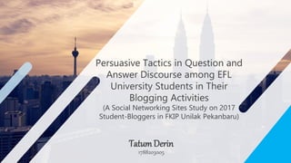 Persuasive Tactics in Question and
Answer Discourse among EFL
University Students in Their
Blogging Activities
(A Social Networking Sites Study on 2017
Student-Bloggers in FKIP Unilak Pekanbaru)
1788203005
TatumDerin
 