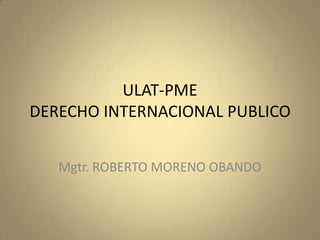 ULAT-PME
DERECHO INTERNACIONAL PUBLICO


   Mgtr. ROBERTO MORENO OBANDO
 