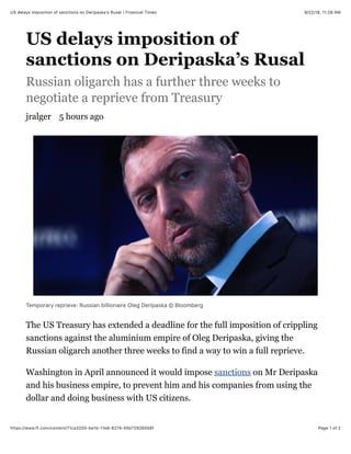 9/22/18, 11(28 AMUS delays imposition of sanctions on Deripaskaʼs Rusal | Financial Times
Page 1 of 2https://www.ft.com/content/71ca3200-be1b-11e8-8274-55b72926558f
US delays imposition of
sanctions on Deripaska’s Rusal
Russian oligarch has a further three weeks to
negotiate a reprieve from Treasury
jralger 5 hours ago
Temporary reprieve: Russian billionaire Oleg Deripaska © Bloomberg
The US Treasury has extended a deadline for the full imposition of crippling
sanctions against the aluminium empire of Oleg Deripaska, giving the
Russian oligarch another three weeks to find a way to win a full reprieve.
Washington in April announced it would impose sanctions on Mr Deripaska
and his business empire, to prevent him and his companies from using the
dollar and doing business with US citizens.
 