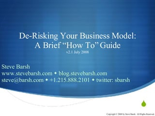 De-Risking Your Business Model: A Brief “How To” Guide v2.1 July 2008 Steve Barsh www.stevebarsh.com    blog.stevebarsh.com steve@barsh.com    +1.215.888.2101    twitter: sbarsh 
