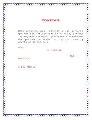 DEDICATORIA

Este proyecto está dedicado a las personas
que más han influenciado en mi vida, dándome
los mejores consejos, guiándome y haciéndome
una persona de bien, con todo mi amor y
afecto se lo dedico a:
DIOS
MI FAMILIA
MIS
MAESTROS
Y MIS AMIGOS

 