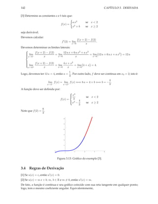 CAPÍTULO 3. DERIVADA

142
[3] Determine as constantes a e b tais que:
f (x) =

a x3
x2 + b

se x < 2
se x ≥ 2

seja derivável.
Devemos calcular:
f ′ (2) = lim

x→0

f (x + 2) − f (2)
.
x

Devemos determinar os limites laterais:

2
3

 lim f (x + 2) − f (2) = lim 12 a x + 6 a x + a x = lim 12 a + 6 a x + a x2 = 12 a

x→0−
x→0
x→0

x
x


2

 lim f (x + 2) − f (2) = lim 4 x + x = lim 4 + x = 4.

x→0
x→0
x
x
x→0+

Logo, devemos ter 12 a = 4, então a =

1
. Por outro lado, f deve ser contínua em x0 = 2; isto é:
3

4
lim f (x) = lim f (x) ⇐⇒ 8 a = 4 + b ⇐⇒ b = − .
−
+
3
x→2
x→2
A função deve ser deﬁnida por:
 3
x

3
f (x) =
 2 4
x −
3

8
Note que f (2) = .
3

se x < 2
se x ≥ 2

6

5

4

3

2

1

1

1

2

3

4

Figura 3.13: Gráﬁco do exemplo [3].

3.4 Regras de Derivação
[1] Se u(x) = c, então u′ (x) = 0.
[2] Se u(x) = m x + b; m, b ∈ R e m = 0, então u′ (x) = m.

De fato, a função é contínua e seu gráﬁco coincide com sua reta tangente em qualquer ponto;
logo, tem o mesmo coeﬁciente angular. Equivalentemente,

 