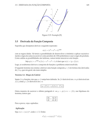 3.5. DERIVADA DA FUNÇÃO COMPOSTA

145
1.0

0.5

1.0

0.5

0.5

1.0

0.5

1.0

Figura 3.15: Exemplo [5].

3.5 Derivada da Função Composta
Suponha que desejamos derivar a seguinte expressão:
u(x) = (x9 + x6 + 1)1000
com as regras dadas. Só temos a possibilidade de desenvolver o trinômio e aplicar sucessivamente a regra da soma ou escrever como produto de 1000 polinômios e usar a regra do produto.
Como ambas as possibilidades são tediosas, vamos tentar reescrever esta função.
Seja g(x) = x1000 e f (x) = x9 + x6 + 1; é claro que u(x) = (g ◦ f )(x).

Logo, se soubermos derivar a composta de funções o problema estará resolvido.

O seguinte teorema nos ensina a derivar uma função composta g ◦ f em termos das derivadas
de f e g, que em geral, são mais simples.
Teorema 3.2. (Regra da Cadeia)
Sejam f e g funções, tais que g ◦ f esteja bem deﬁnida. Se f é derivável em x e g é derivável em
f (x), então g ◦ f é derivável em x e:
(g ◦ f )′ (x) = g′ (f (x)) · f ′ (x)
Outra maneira de escrever o último parágrafo é: se y = g(x) e x = f (t), nas hipóteses do
teorema, temos que:
dy dx
dy
=
dt
dx dt
Para a prova, veja o apêndice.

Aplicação
Seja v(x) = (u(x))n , onde n ∈ Z. Então:
v ′ (x) = n (u(x))n−1 u′ (x).

 
