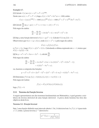 CAPÍTULO 3. DERIVADA

146
Exemplo 3.7.
[1] Calcule v ′ (x) se v(x) = (x9 + x6 + 1)1000 .

Neste caso u(x) = x9 + x6 + 1; logo, u′ (x) = 9 x8 + 6 x5 e n = 1000; então:
v ′ (x) = ((u(x))1000 )′ = 1000 (u(x))999 u′ (x) = 1000 (x9 + x6 + 1)999 (9 x8 + 6 x5 ).
dy
se y = g(x) = x3 + x + 1 e x = x(t) = t2 + 1.
dt
Pela regra da cadeia:

[2] Calcule

dy
dy dx
=
= 2 t (3x2 + 1) = 6 t (t2 + 1)2 + 2 t.
dt
dx dt
[3] Seja g uma função derivável e h(x) = g(x2 + 1). Calcule h′ (1) se g′ (2) = 5.
Observemos que h(x) = (g ◦ f )(x), onde f (x) = x2 + 1; pela regra da cadeia:
h′ (x) = g′ (f (x)) f ′ (x),
e f ′ (x) = 2 x. Logo, h′ (x) = g′ (x2 + 1) 2 x. Calculando a última expressão em x = 1, temos que:
h′ (1) = 2 g′ (2) = 10.
dy
.
[4] Se y = u3 + u2 + 3 e u = 2 x2 − 1, calcule
dx
Pela regra da cadeia:
dy du
dy
=
= 4 x (3 u2 + 2 u) = 4 x (3 (2 x2 − 1)2 + 2 (2 x2 − 1))
dx
du dx
= 4 (12 x5 − 8 x3 + x);
ou, fazemos a composta das funções:
y = u3 + u2 + 3 = (2 x2 − 1)3 + (2 x2 − 1)2 + 3 e y ′ = 4 (12 x5 − 8 x3 + x).
[5] Determine f ′ (1) se f (x) = h(h(h(x))), h(1) = 1 e h′ (1) = 2.
Pela regra da Cadeia:
f ′ (x) = h′ (x) h′ (h(x)) h′ (h(h(x)));
logo, f ′ (1) = 8.

3.5.1 Teorema da Função Inversa
A seguir apresentamos um dos teoremas fundamentais em Matemática, o qual garante a existência da inversa derivável de uma função derivável. A prova deste teorema ﬁca fora dos
objetivos deste livro.
Teorema 3.3. (Função Inversa)
Seja f uma função deﬁnida num intervalo aberto I. Se f é derivável em I e f ′ (x) = 0 para todo
x ∈ I, então f possui inversa f −1 derivável e:
(f −1 )′ (x) =

1
f ′ (f −1 (x))

 