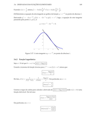 3.6. DERIVADAS DAS FUNÇÕES ELEMENTARES
Fazendo v(x) =

1
1
, temos y ′ = −ln(2)
x
2

1
x

149

v ′ (x) = ln(2)

1
2

1
x

1
.
x2
2

[3] Determine a equação da reta tangente ao gráﬁco da função y = e−x no ponto de abscissa 1.
2

Derivando y ′ = −2 x e−x ; y ′ (1) = −2 e−1 e y(1) = e−1 ; logo, a equação da reta tangente
passando pelo ponto (1, y(1)), é:
y + 2 x e−1 − 3 e−1 = 0.
1.2

1.0

0.8

0.6

0.4

0.2

1.0

0.5

0.5

1.0

1.5

2.0

2

Figura 3.17: A reta tangente a y = e−x , no ponto de abscissa 1.

3.6.2 Função Logarítmica
Seja a ∈ R tal que 0 < a = 1 e u(x) = loga (x) .
Usando o teorema da função inversa para f −1 = u e f (x) = ax , temos que:
u′ (x) =

De fato, u′ (x) =

1
f ′ (f −1 (x))

=

loga (e)
x

1
loga (e)
=
. Em particular, se a = e:
x ln(a)
x
(ln(x))′ =

1
x

Usemos a regra da cadeia para calcular a derivada de u(x) = loga (v(x)) onde v(x) > 0 é uma
função derivável. Em tal caso:
u′ (x) =

loga (e) v ′ (x)
v(x)

Em particular, se a = e:
(ln(v(x)))′ =

v ′ (x)
v(x)

 
