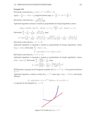 3.6. DERIVADAS DAS FUNÇÕES ELEMENTARES

151

Exemplo 3.10.

√
√
4
[1] Calcule a derivada de y = 3 x + x−5 + 2 x3 , x > 0.
3 1
3 1
1
Aqui α = , α = −5 e α = 3 , respectivamente; logo: y ′ = x− 2 − 5x−6 + x− 4 .
4
2
2
2
√ √x
xe
.
[2] Calcule a derivada de y = 2
(x + x + 1)4
Aplicando logaritmo à função e usando as propriedades da função logarítmica, temos:
√
√
ln(x) √
ln(y) = ln( x) + ln(e x ) − 4 ln(x2 + x + 1) =
+ x − 4 ln(x2 + x + 1).
2
y′
1
1
8x + 4
Derivando:
=
+ √ − 2
,logo:
y
2x 2 x x + x + 1
√ √x
1
1
1
1
8x + 4
xe
8x + 4
′
+ √ −
+ √ −
= 2
.
y = y(x)
2 x 2 x x2 + x + 1
(x + x + 1)4 2 x 2 x x2 + x + 1

[3] Calcule a derivada de y = xx , x > 0.
Aplicando logaritmo à expressão e usando as propriedades da função logarítmica, temos:
y′
ln(y) = x ln(x). Derivando:
= ln(x) + 1 e,
y
y ′ = y(x) (ln(x) + 1) = (ln(x) + 1) xx .
√

[4] Calcule a derivada de y = x

x,

x > 0.

Aplicando logaritmo à expressão e usando as propriedades da função logarítmica, temos:
√
ln(x)
1
y′
= √ + √ , logo:
ln(y) = ln(x) x. Derivando:
y
2 x
x
1
ln(x) + 2 √x
ln(x)
√ + √ =
√
x .
y ′ = y(x)
2 x
x
2 x
2

[5] Determine a equação da reta tangente ao gráﬁco de f (x) = xx , (x > 0) no ponto de abscissa
x0 = 1.
2

Aplicando logaritmo a ambos os lados de y = xx , temos que: ln(y) = x2 ln(x); derivando,
obtemos:
y ′ = y (2 x ln(x) + x) = xx

2 +1

(2 ln(x) + 1) =⇒ y ′ (1) = 1

e a equação da reta tangente é y − x = 0.

1

1

2

Figura 3.19: Gráﬁco de f (x) = xx .

 