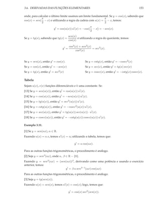 3.6. DERIVADAS DAS FUNÇÕES ELEMENTARES

153

onde, para calcular o último limite usamos um limite fundamental. Se y = cos(x), sabendo que
π
π
cos(x) = sen( − x) e utilizando a regra da cadeia com u(x) = − x, temos:
2
2
y ′ = cos(u(x)) u′ (x) = −cos
Se y = tg(x), sabendo que tg(x) =
y′ =

π
− x = −sen(x).
2

sen(x)
e utilizando a regra do quociente, temos:
cos(x)
cos2 (x) + sen2 (x)
= sec2 (x).
cos2 (x)

Se y = cotg(x), então y ′ = −cosec2 (x)

Se y = sen(x), então y ′ = cos(x).
Se y = cos(x), então y ′ = −sen(x)

Se y = sec(x), então y ′ = tg(x) sec(x)

Se y = tg(x), então y ′ = sec2 (x)

Se y = cosec(x), então y ′ = −cotg(x) cosec(x).

Tabela
Sejam u(x), v(x) funções diferenciáveis e k uma constante. Se:
[13] Se y = sen(u(x)), então y ′ = cos(u(x)) u′ (x).
[14] Se y = cos(u(x)), então y ′ = −sen(u(x)) u′ (x).

[15] Se y = tg(u(x)), então y ′ = sec2 (u(x)) u′ (x).

[16] Se y = cotg(u(x)), então y ′ = −cosec2 (u(x)) u′ (x).

[17] Se y = sec(u(x)), então y ′ = tg(u(x)) sec(u(x)) · u′ (x).

[18] Se y = cosec(u(x)), então y ′ = −cotg(u(x)) cosec(u(x)) u′ (x).
Exemplo 3.11.
[1] Se y = sen(αx), α ∈ R.

Fazendo u(x) = α x, temos u′ (x) = α; utilizando a tabela, temos que:
y ′ = α cos(αx).

Para as outras funções trigonométricas, o procedimento é análogo.
[2] Seja y = senβ (αx), onde α, β ∈ R − {0}.

Fazendo y = senβ (αx) = (sen(αx))β , derivando como uma potência e usando o exercício
anterior, temos:
y ′ = β α senβ−1 (αx) cos(αx).
Para as outras funções trigonométricas, o procedimento é análogo.
[3] Seja y = tg(sen(x)).
Fazendo u(x) = sen(x), temos u′ (x) = cos(x); logo, temos que:
y ′ = cos(x) sec2 (sen(x)).

 