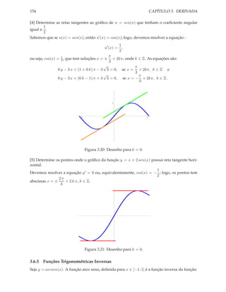 CAPÍTULO 3. DERIVADA

154

[4] Determine as retas tangentes ao gráﬁco de u = sen(x) que tenham o coeﬁciente angular
1
igual a .
2
Sabemos que se u(x) = sen(x), então u′ (x) = cos(x); logo, devemos resolver a equação :
1
u′ (x) = ,
2
π
ou seja, cos(x) = 1 , que tem soluções x = ± + 2kπ, onde k ∈ Z. As equações são:
2
3
√
π
6 y − 3 x + (1 + 6 k) π − 3 3 = 0, se x = + 2kπ, k ∈ Z e
3
√
π
6 y − 3 x + (6 k − 1) π + 3 3 = 0, se x = − + 2kπ, k ∈ Z.
3

1

-3

3

Figura 3.20: Desenho para k = 0.
[5] Determine os pontos onde o gráﬁco da função y = x + 2 sen(x) possui reta tangente horizontal.
1
Devemos resolver a equação y ′ = 0 ou, equivalentamente, cos(x) = − ; logo, os pontos tem
2
2π
abscissas x = ±
+ 2 k π, k ∈ Z.
3

Figura 3.21: Desenho para k = 0.

3.6.5 Funções Trigonométricas Inversas
Seja y = arcsen(x). A função arco seno, deﬁnida para x ∈ [−1, 1] é a função inversa da função:

 