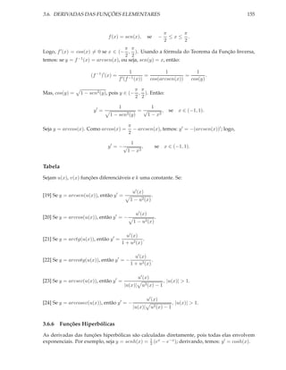 3.6. DERIVADAS DAS FUNÇÕES ELEMENTARES

se

f (x) = sen(x),

−

155

π
π
≤x≤ .
2
2

π π
Logo, f ′ (x) = cos(x) = 0 se x ∈ (− , ). Usando a fórmula do Teorema da Função Inversa,
2 2
temos: se y = f −1 (x) = arcsen(x), ou seja, sen(y) = x, então:
(f −1 )′ (x) =
Mas, cos(y) =

1
f ′ (f −1 (x))

=

1
1
=
.
cos(arcsen(x))
cos(y)

π π
1 − sen2 (y), pois y ∈ (− , ). Então:
2 2
y′ =

1
1−

=√

sen2 (y)

Seja y = arccos(x). Como arcos(x) =

1
, se x ∈ (−1, 1).
1 − x2

π
− arcsen(x), temos: y ′ = −(arcsen(x))′ ; logo,
2

1
,
y′ = − √
1 − x2

se x ∈ (−1, 1).

Tabela
Sejam u(x), v(x) funções diferenciáveis e k uma constante. Se:
u′ (x)

[19] Se y = arcsen(u(x)), então y ′ =

1 − u2 (x)
u′ (x)

[20] Se y = arccos(u(x)), então y ′ = −
[21] Se y = arctg(u(x)), então y ′ =

.

1 − u2 (x)

.

u′ (x)
.
1 + u2 (x)

[22] Se y = arccotg(u(x)), então y ′ = −
[23] Se y = arcsec(u(x)), então y ′ =

u′ (x)
.
1 + u2 (x)
u′ (x)

|u(x)|

[24] Se y = arccosec(u(x)), então y ′ = −

u2 (x) − 1

, |u(x)| > 1.

u′ (x)
|u(x)|

u2 (x) − 1

, |u(x)| > 1.

3.6.6 Funções Hiperbólicas
As derivadas das funções hiperbólicas são calculadas diretamente, pois todas elas envolvem
1
exponenciais. Por exemplo, seja y = senh(x) = 2 (ex − e−x ); derivando, temos: y ′ = cosh(x).

 