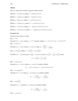 CAPÍTULO 3. DERIVADA

156

Tabela
Seja u(x) derivável. Usando a regra da cadeia, temos:
[25] Se y = senh(u(x)), então y ′ = cosh(u(x)) u′ (x).
[26] Se y = cosh(u(x)), então y ′ = senh(u(x)) u′ (x).
[27] Se y = tgh(u(x)), então y ′ = sech2 (u(x)) u′ (x).
[28] Se y = cotgh(u(x)), então y ′ = −cosech2 (u(x)) u′ (x).
[29] Se y = sech(u(x)), então y ′ = −tgh(u(x)) sech(u(x)) u′ (x).
[30] Se y = cosech(u(x)), então y ′ = −cotgh(u(x)) cosech(u(x)) u′ (x).
Exemplo 3.12.
Calcule as derivadas y ′ , sendo:
[1] y = etg(x) .
Fazendo u(x) = tg(x), temos y = eu(x) ; usando a tabela: y ′ = u′ (x) eu(x) e y ′ = sec2 (x) etg(x) .
[2] y = ln(ln(x)).
Fazendo u(x) = ln(x), temos y = ln(u(x)); logo: y ′ =

1
u′ (x)
=
.
u(x)
x ln(x)

1
1
1 ′
. Então y ′ = cos
+ x cos
.
x
x
x
1
1
1
= cos(u(x)); como cos
Fazendo u(x) = , temos que cos
x
x
x
1
1
1
y ′ = cos
+ sen
.
x
x
x
[3] y = x cos

′

=

1
1
sen
, temos:
2
x
x

[4] y = cos(sen(x)).
Fazendo u(x) = sen(x), temos y = cos(u(x)); usando a tabela:
y ′ = −u′ (x) sen(u(x)) = −cos(x) sen(sen(x)).
[5] y = arccotg(3 x2 ).
Fazendo u(x) = 3 x2 , temos y = arccotg(u(x)); usando a tabela:
y′ = −

6x
u′ (x)
=−
.
2 (x)
1+u
1 + 9 x4

1
.
x
1
Fazendo u(x) = , temos y = arctg(u(x)); usando a tabela:
x
[6] y = arctg

y′ =
[7] y = sen(ln(x)).

1
u′ (x)
=−
.
1 + u2 (x)
1 + x2

 