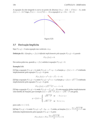 CAPÍTULO 3. DERIVADA

158

A equação da reta tangente à curva no ponto de abscissa 3 é y − f (3) = f ′ (3) (x − 3), onde
f (x) = 1 − 2 x2 ; logo, f ′ (x) = −4 x e f ′ (3) = −12; a equação é: y + 12 x − 19 = 0.

3

Figura 3.23:

3.7 Derivação Implícita
Seja F (x, y) = 0 uma equação nas variáveis x e y.
Deﬁnição 3.5. A função y = f (x) é deﬁnida implicitamente pela equação F (x, y) = 0, quando
F (x, f (x)) = 0.
Em outras palavras, quando y = f (x) satisfaz à equação F (x, y) = 0.
Exemplo 3.13.
[1] Seja a equação F (x, y) = 0, onde F (x, y) = x3 + y − 1; a função y = f (x) = 1 − x3 é deﬁnida
implicitamente pela equação F (x, y) = 0, pois:
F (x, f (x)) = x3 + (1 − x3 ) − 1 = 0.

[2] Seja a equação F (x, y) = 0, onde F (x, y) = y 4 + x − 1; a função y = f (x) =
implicitamente pela equação F (x, y) = 0, pois:

√
4

1 − x é deﬁnida

√
F (x, f (x)) = ( 4 1 − x)4 + x − 1 = 0.

[3] Seja a equação F (x, y) = 0, onde F (x, y) =√ 2 + y 2 − 25; esta equação deﬁne implicitamente
x
√
uma família de funções; por exemplo f (x) = 25 − x2 , f (x) = − 25 − x2 ; em geral,
 √

25 − x2 se − 5 ≤ x ≤ c

y = fc (x) =
 √

− 25 − x2 se 5 ≥ x > c,
para cada c ∈ (−5, 5).

[4] Seja F (x, y) = 0, onde F (x, y) =

y 2 − 3 y − x − 7;

então, as funções f (x) =

deﬁnidas implicitamente pela equação F (x, y) = 0, pois:
√
3 ± 4 x + 37
) = 0.
F (x, f (x)) = F (x,
2

3±

√
4 x + 37
são
2

 